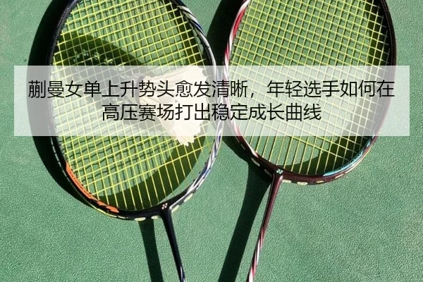 蒯曼女单上升势头愈发清晰，年轻选手如何在高压赛场打出稳定成长曲线